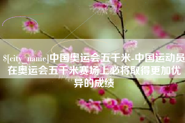 绥化中国奥运会五千米-中国运动员在奥运会五千米赛场上必将取得更加优异的成绩