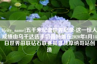 绥化五千米纪录世界纪录-这一惊人成绩由乌干达选手切普特盖在2020年8月14日世界田联钻石联赛揭幕战摩纳哥站创造