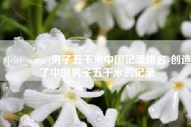 绥化男子五千米中国记录排名-创造了中国男子五千米的记录