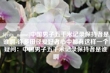 绥化中国男子五千米记录保持者是谁啊-许多田径爱好者心中都有这样一个疑问：中国男子五千米记录保持者是谁啊
