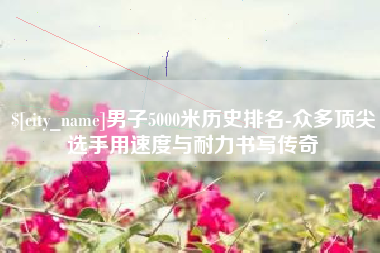 绥化男子5000米历史排名-众多顶尖选手用速度与耐力书写传奇
